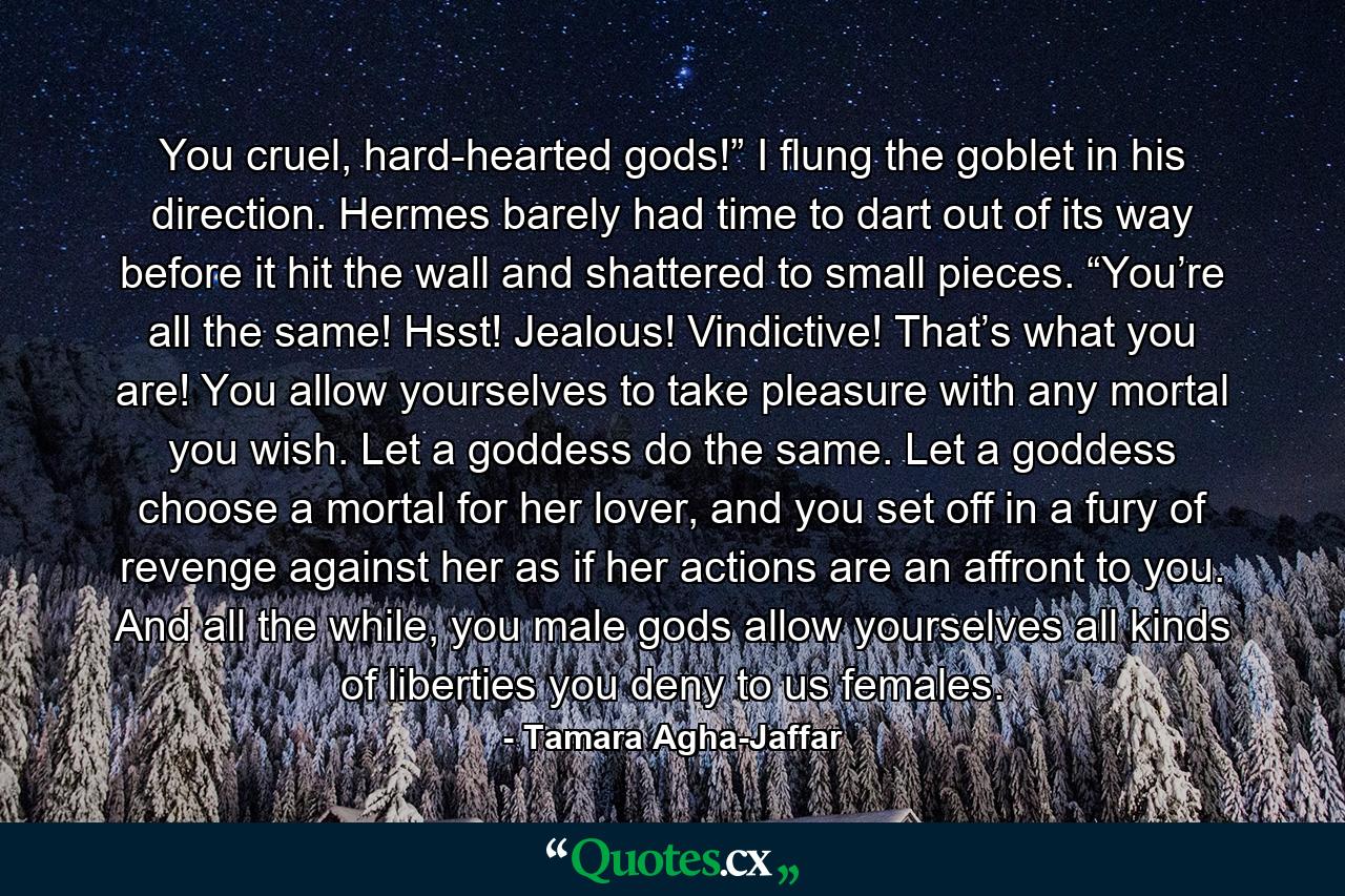 You cruel, hard-hearted gods!” I flung the goblet in his direction. Hermes barely had time to dart out of its way before it hit the wall and shattered to small pieces. “You’re all the same! Hsst! Jealous! Vindictive! That’s what you are! You allow yourselves to take pleasure with any mortal you wish. Let a goddess do the same. Let a goddess choose a mortal for her lover, and you set off in a fury of revenge against her as if her actions are an affront to you. And all the while, you male gods allow yourselves all kinds of liberties you deny to us females. - Quote by Tamara Agha-Jaffar