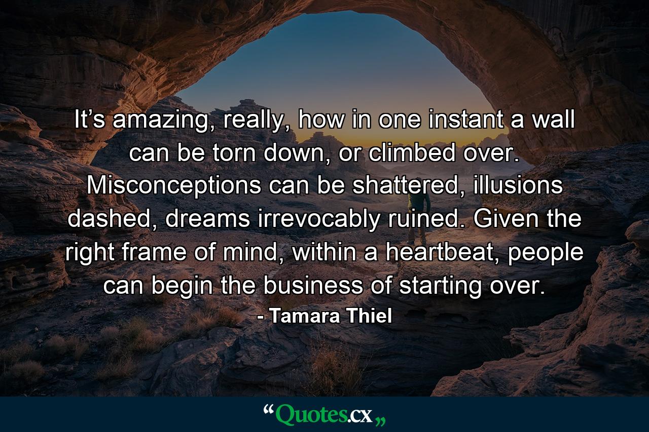 It’s amazing, really, how in one instant a wall can be torn down, or climbed over. Misconceptions can be shattered, illusions dashed, dreams irrevocably ruined. Given the right frame of mind, within a heartbeat, people can begin the business of starting over. - Quote by Tamara Thiel