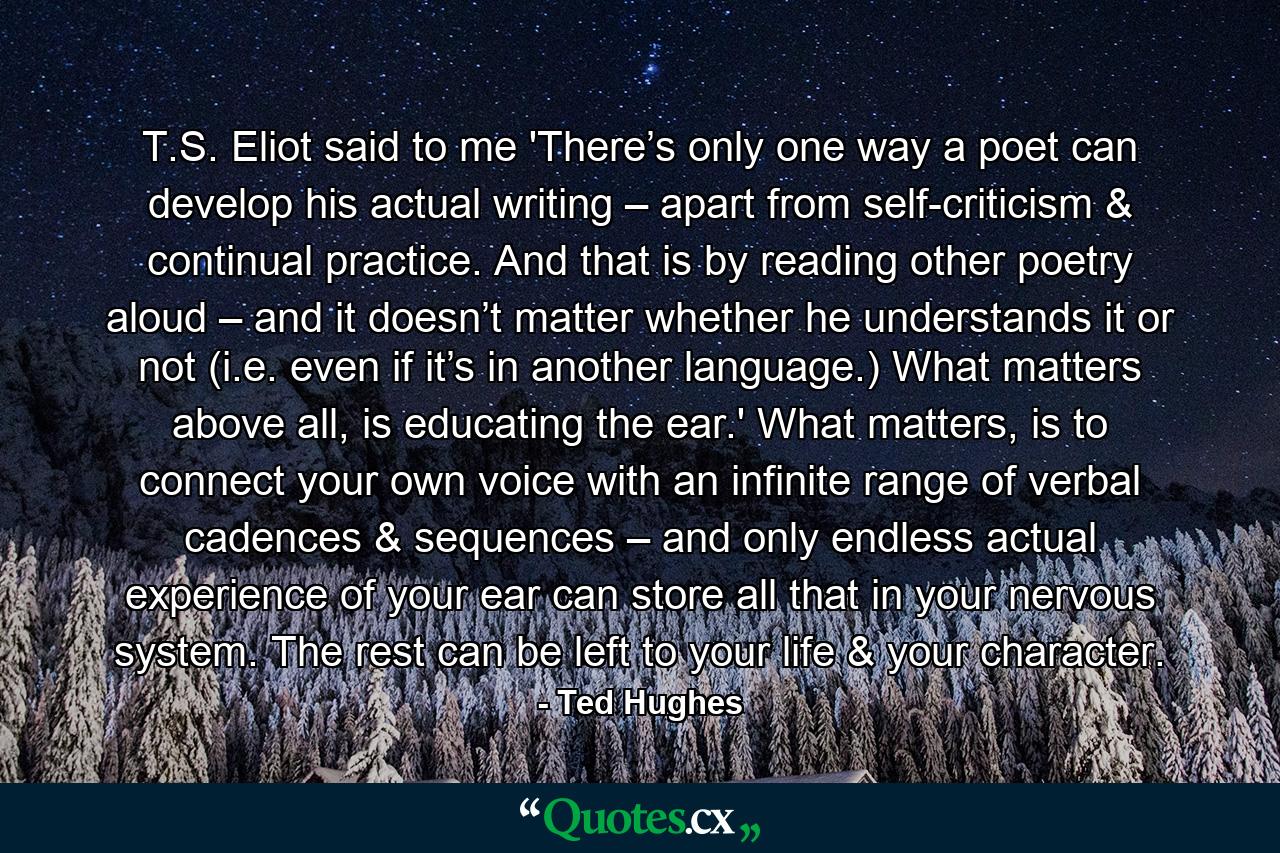 T.S. Eliot said to me 'There’s only one way a poet can develop his actual writing – apart from self-criticism & continual practice. And that is by reading other poetry aloud – and it doesn’t matter whether he understands it or not (i.e. even if it’s in another language.) What matters above all, is educating the ear.' What matters, is to connect your own voice with an infinite range of verbal cadences & sequences – and only endless actual experience of your ear can store all that in your nervous system. The rest can be left to your life & your character. - Quote by Ted Hughes