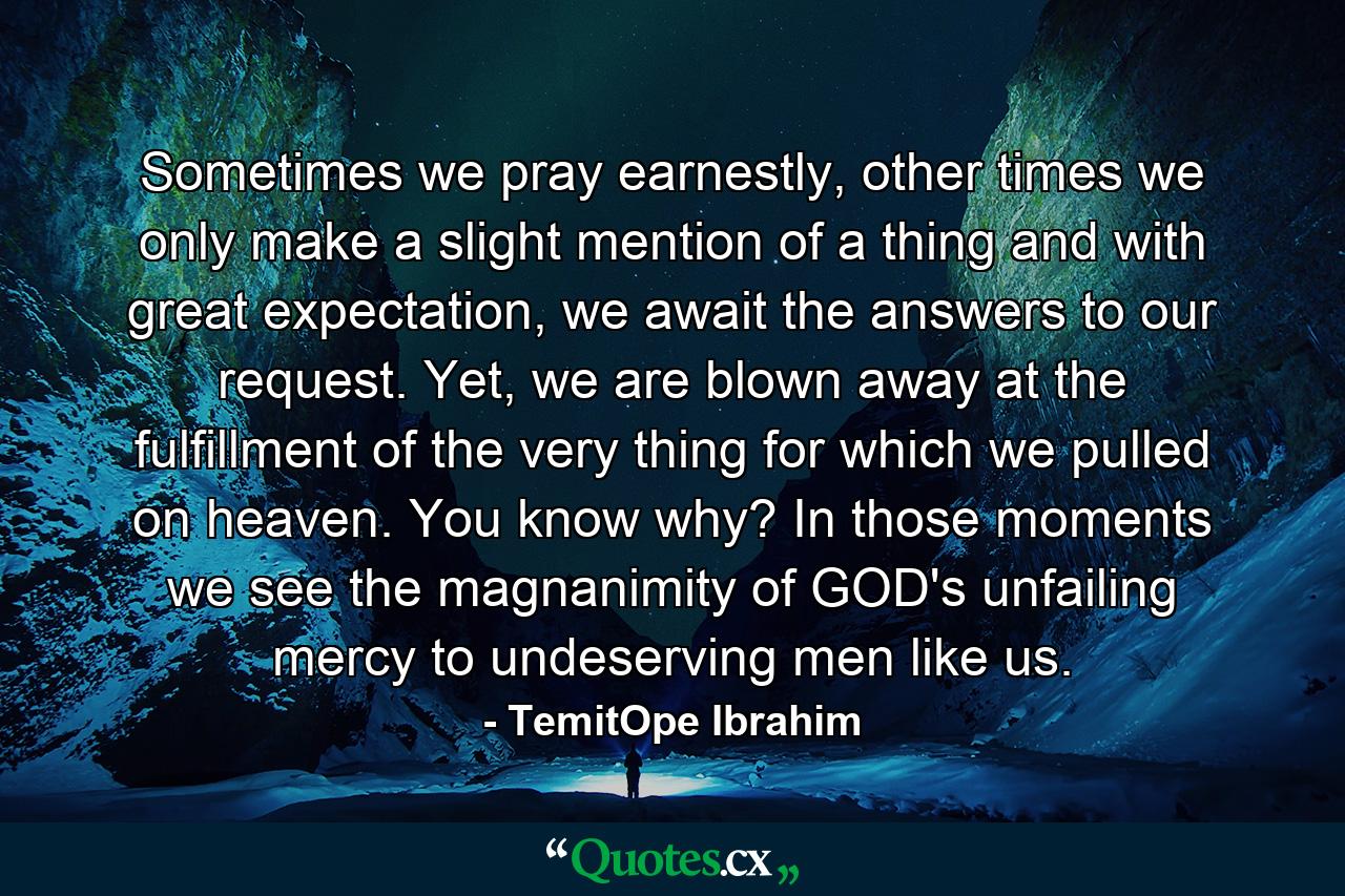 Sometimes we pray earnestly, other times we only make a slight mention of a thing and with great expectation, we await the answers to our request. Yet, we are blown away at the fulfillment of the very thing for which we pulled on heaven. You know why? In those moments we see the magnanimity of GOD's unfailing mercy to undeserving men like us. - Quote by TemitOpe Ibrahim