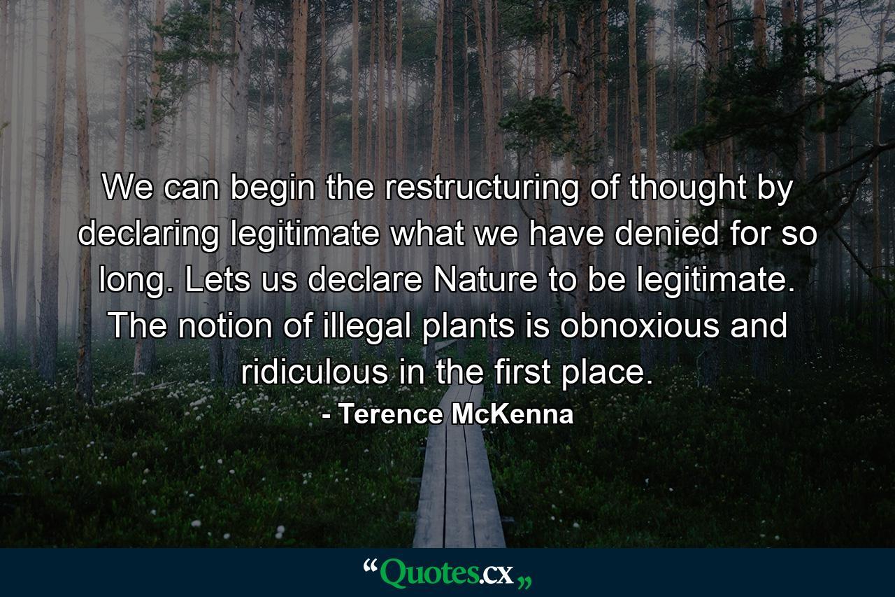 We can begin the restructuring of thought by declaring legitimate what we have denied for so long. Lets us declare Nature to be legitimate. The notion of illegal plants is obnoxious and ridiculous in the first place. - Quote by Terence McKenna