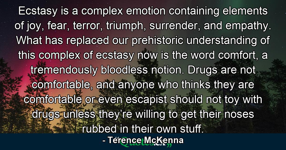 Ecstasy is a complex emotion containing elements of joy, fear, terror, triumph, surrender, and empathy. What has replaced our prehistoric understanding of this complex of ecstasy now is the word comfort, a tremendously bloodless notion. Drugs are not comfortable, and anyone who thinks they are comfortable or even escapist should not toy with drugs unless they’re willing to get their noses rubbed in their own stuff. - Quote by Terence McKenna