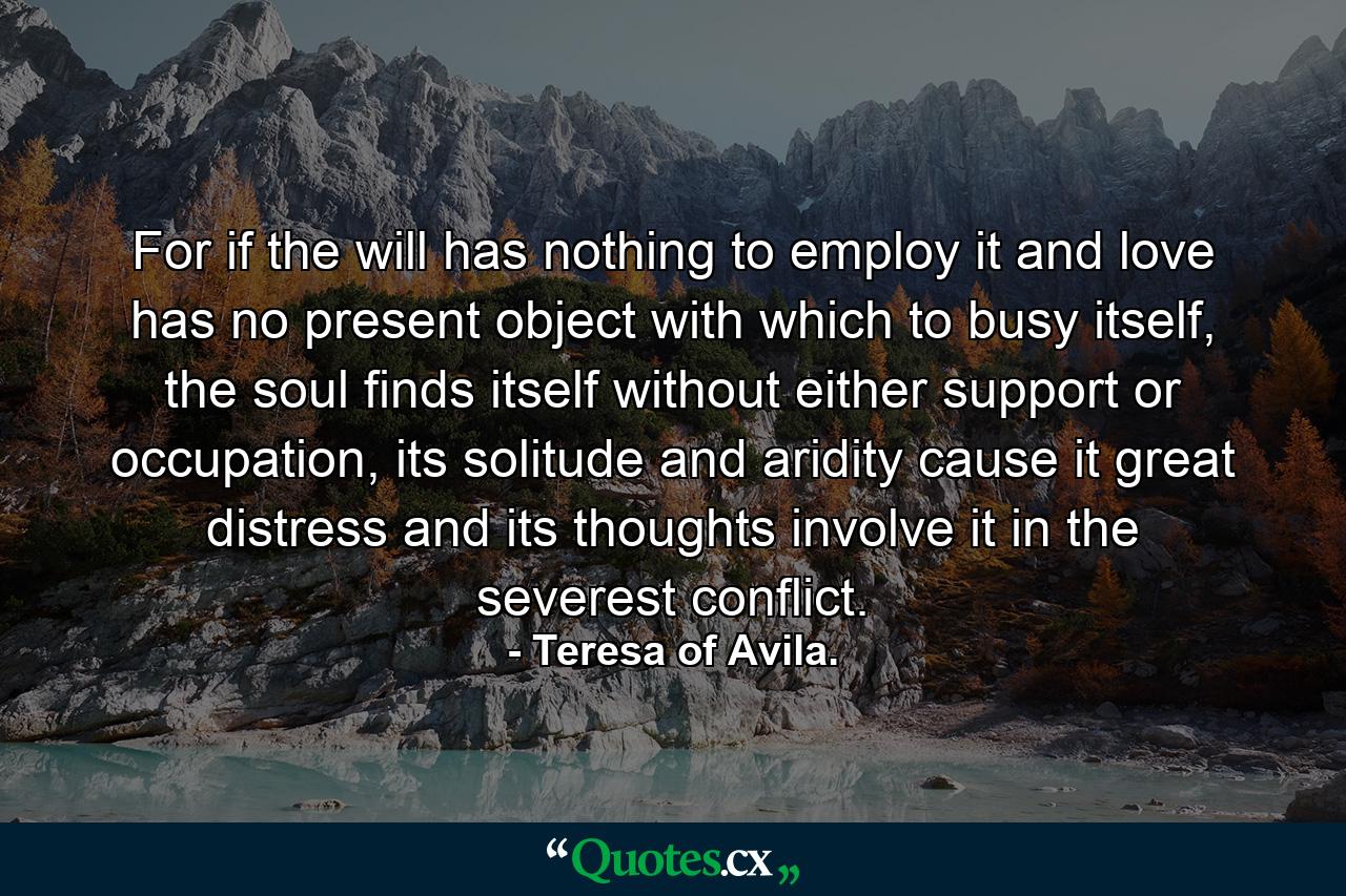 For if the will has nothing to employ it and love has no present object with which to busy itself, the soul finds itself without either support or occupation, its solitude and aridity cause it great distress and its thoughts involve it in the severest conflict. - Quote by Teresa of Avila.