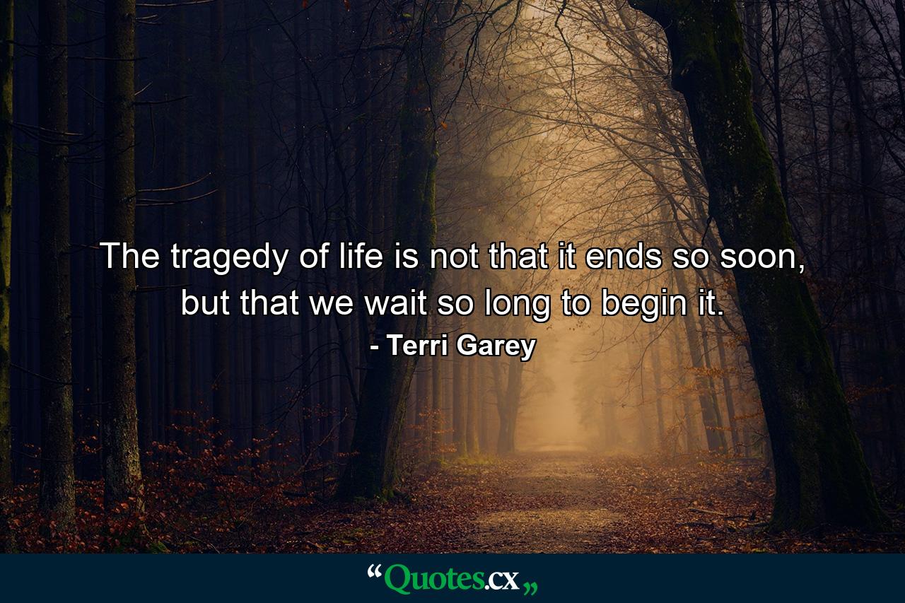 The tragedy of life is not that it ends so soon, but that we wait so long to begin it. - Quote by Terri Garey