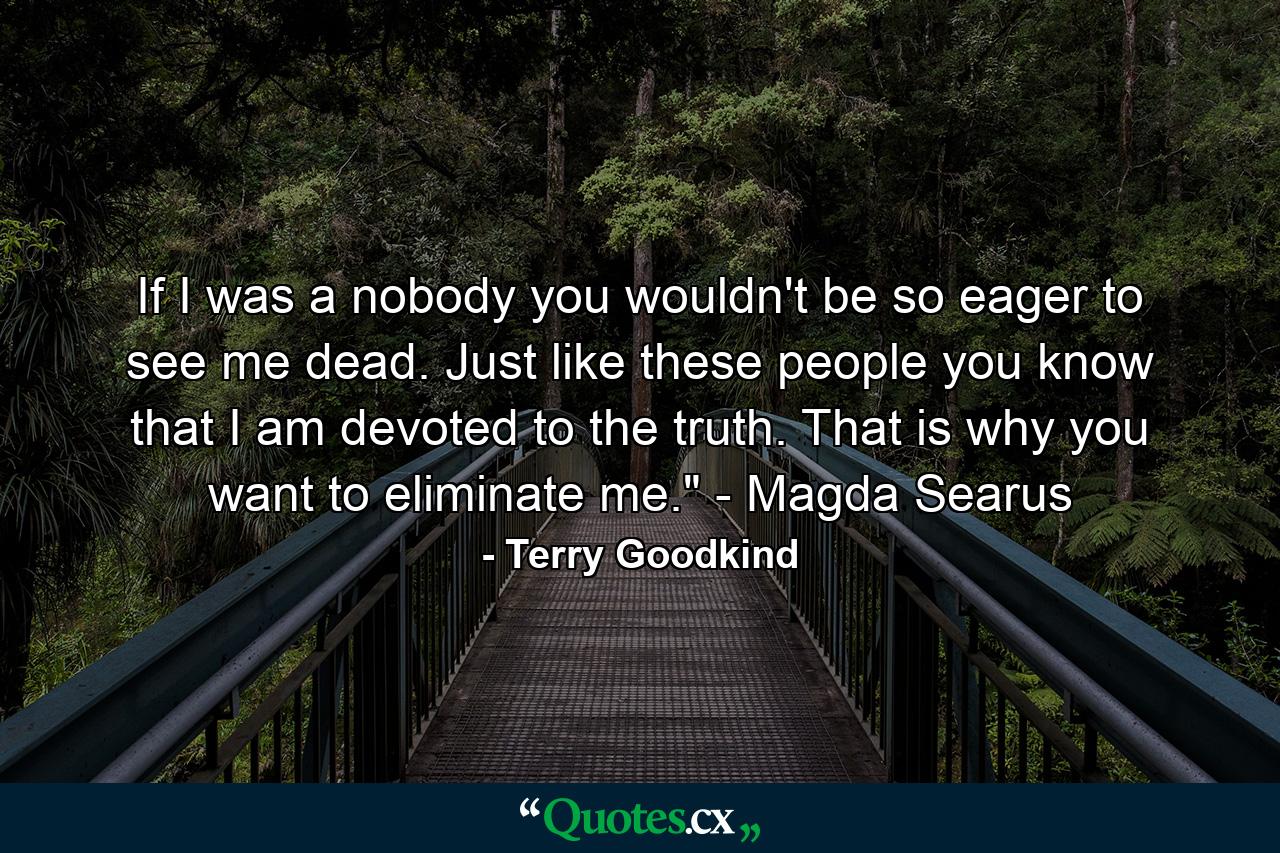 If I was a nobody you wouldn't be so eager to see me dead. Just like these people you know that I am devoted to the truth. That is why you want to eliminate me.