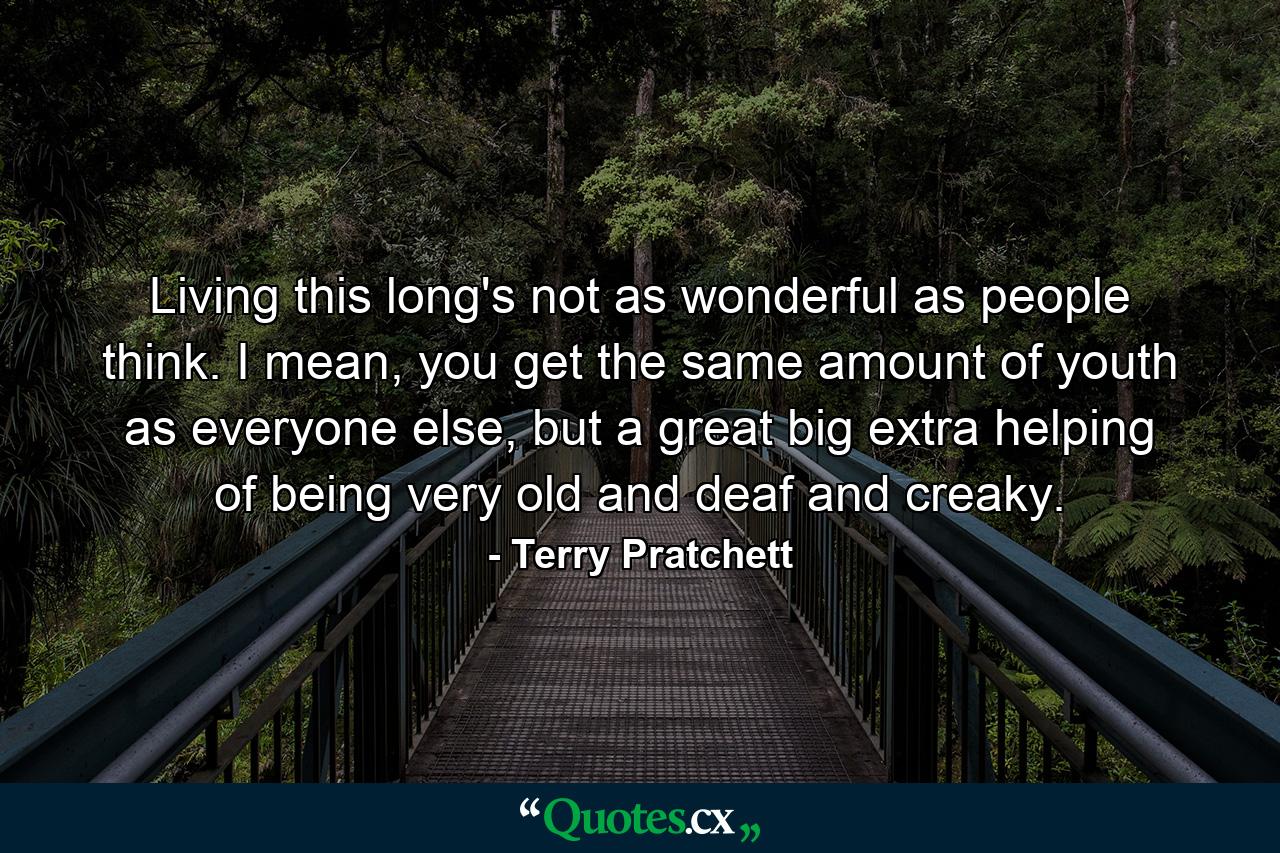 Living this long's not as wonderful as people think. I mean, you get the same amount of youth as everyone else, but a great big extra helping of being very old and deaf and creaky. - Quote by Terry Pratchett