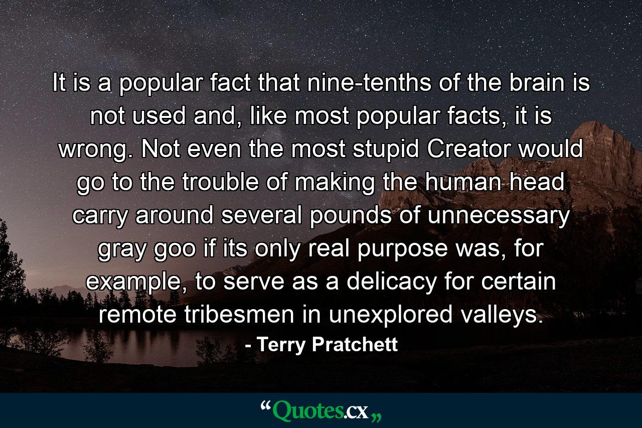 It is a popular fact that nine-tenths of the brain is not used and, like most popular facts, it is wrong. Not even the most stupid Creator would go to the trouble of making the human head carry around several pounds of unnecessary gray goo if its only real purpose was, for example, to serve as a delicacy for certain remote tribesmen in unexplored valleys. - Quote by Terry Pratchett