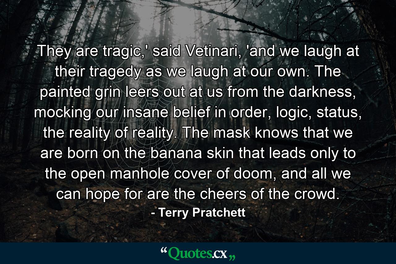 They are tragic,' said Vetinari, 'and we laugh at their tragedy as we laugh at our own. The painted grin leers out at us from the darkness, mocking our insane belief in order, logic, status, the reality of reality. The mask knows that we are born on the banana skin that leads only to the open manhole cover of doom, and all we can hope for are the cheers of the crowd. - Quote by Terry Pratchett