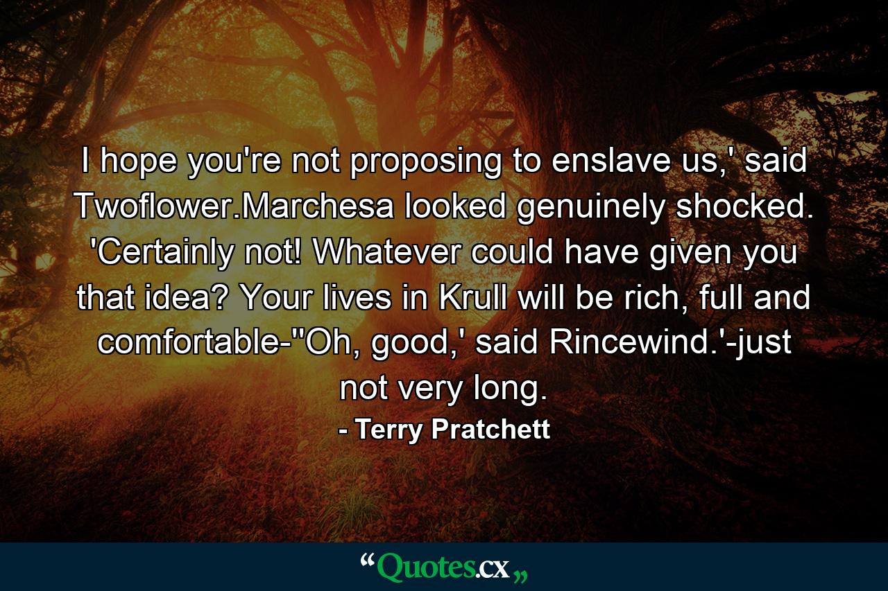 I hope you're not proposing to enslave us,' said Twoflower.Marchesa looked genuinely shocked. 'Certainly not! Whatever could have given you that idea? Your lives in Krull will be rich, full and comfortable-''Oh, good,' said Rincewind.'-just not very long. - Quote by Terry Pratchett