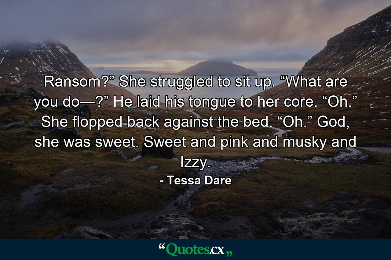 Ransom?” She struggled to sit up. “What are you do—?” He laid his tongue to her core. “Oh.” She flopped back against the bed. “Oh.” God, she was sweet. Sweet and pink and musky and Izzy. - Quote by Tessa Dare