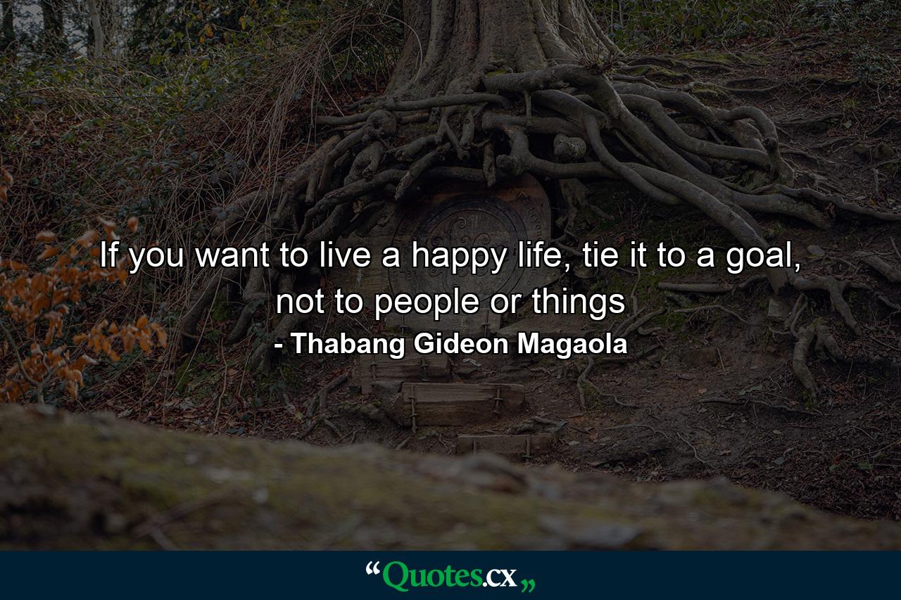 If you want to live a happy life, tie it to a goal, not to people or things - Quote by Thabang Gideon Magaola