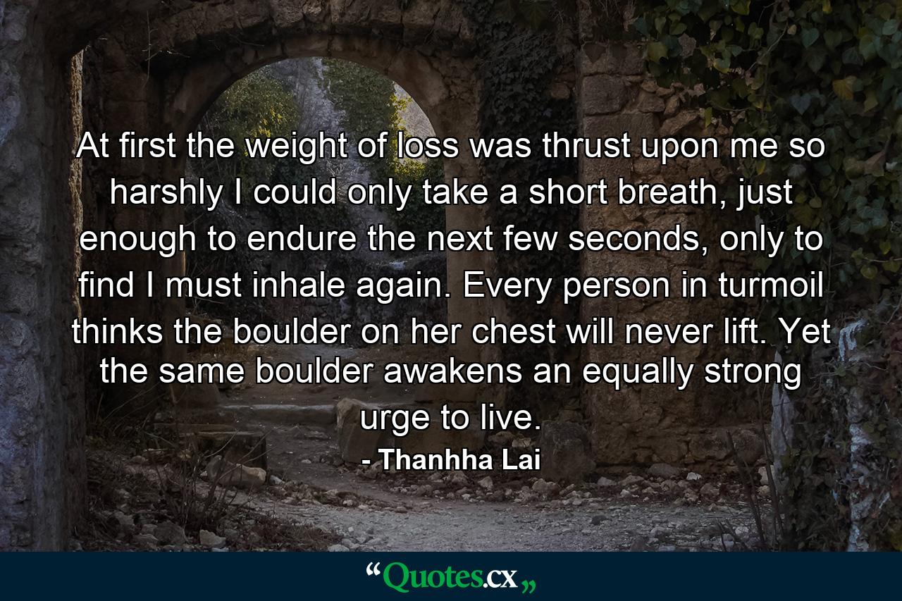 At first the weight of loss was thrust upon me so harshly I could only take a short breath, just enough to endure the next few seconds, only to find I must inhale again. Every person in turmoil thinks the boulder on her chest will never lift. Yet the same boulder awakens an equally strong urge to live. - Quote by Thanhha Lai