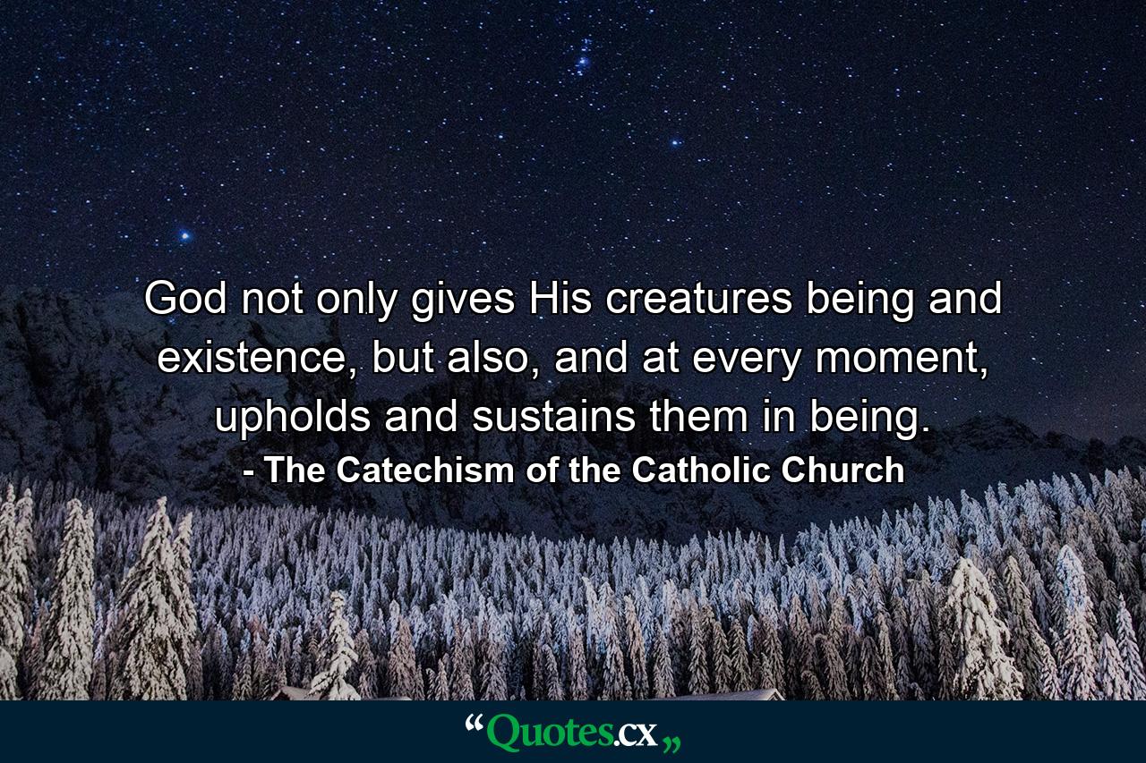 God not only gives His creatures being and existence, but also, and at every moment, upholds and sustains them in being. - Quote by The Catechism of the Catholic Church