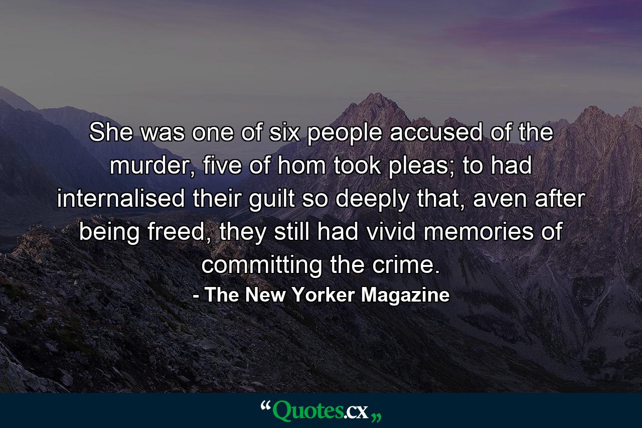 She was one of six people accused of the murder, five of hom took pleas; to had internalised their guilt so deeply that, aven after being freed, they still had vivid memories of committing the crime. - Quote by The New Yorker Magazine