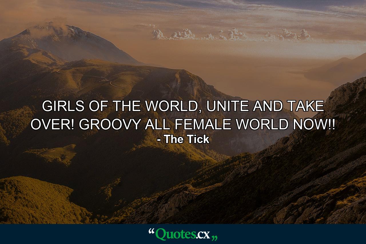 GIRLS OF THE WORLD, UNITE AND TAKE OVER! GROOVY ALL FEMALE WORLD NOW!! - Quote by The Tick