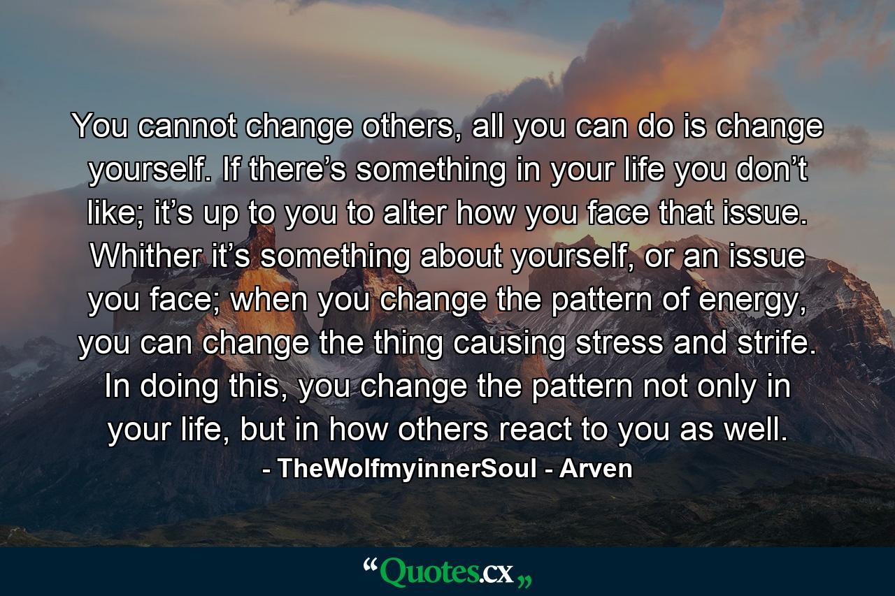 You cannot change others, all you can do is change yourself. If there’s something in your life you don’t like; it’s up to you to alter how you face that issue. Whither it’s something about yourself, or an issue you face; when you change the pattern of energy, you can change the thing causing stress and strife. In doing this, you change the pattern not only in your life, but in how others react to you as well. - Quote by TheWolfmyinnerSoul - Arven