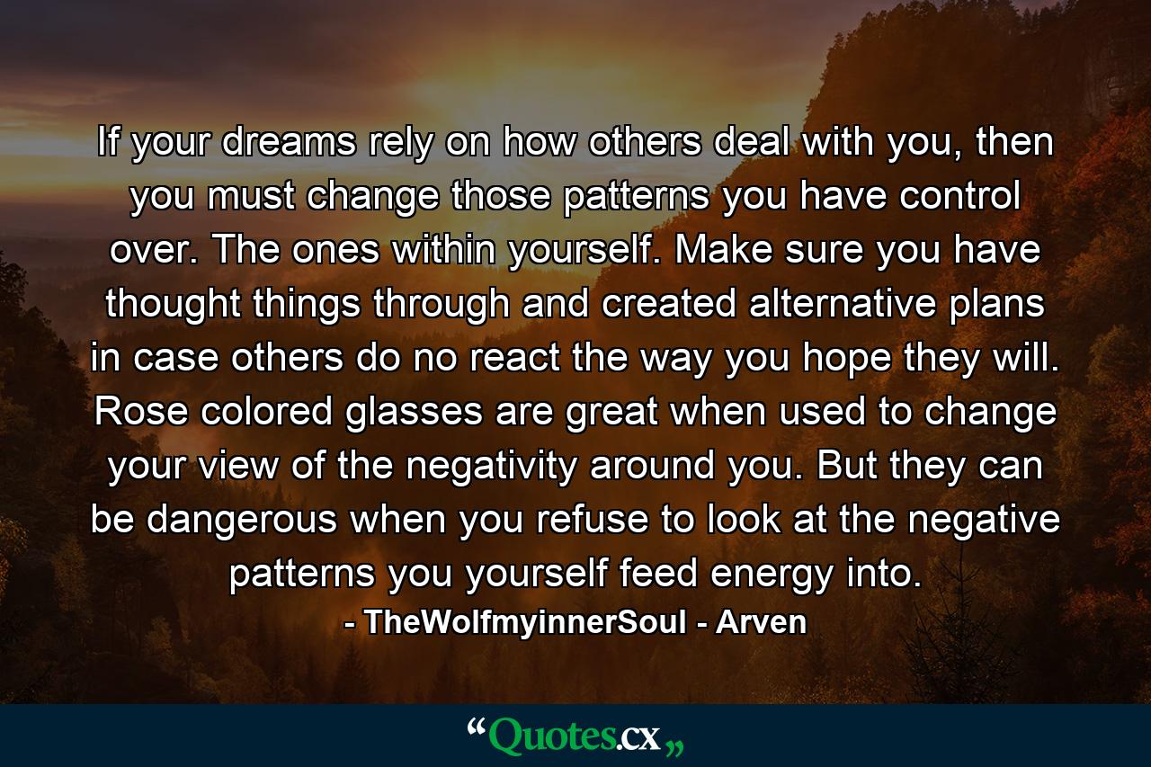 If your dreams rely on how others deal with you, then you must change those patterns you have control over. The ones within yourself. Make sure you have thought things through and created alternative plans in case others do no react the way you hope they will. Rose colored glasses are great when used to change your view of the negativity around you. But they can be dangerous when you refuse to look at the negative patterns you yourself feed energy into. - Quote by TheWolfmyinnerSoul - Arven