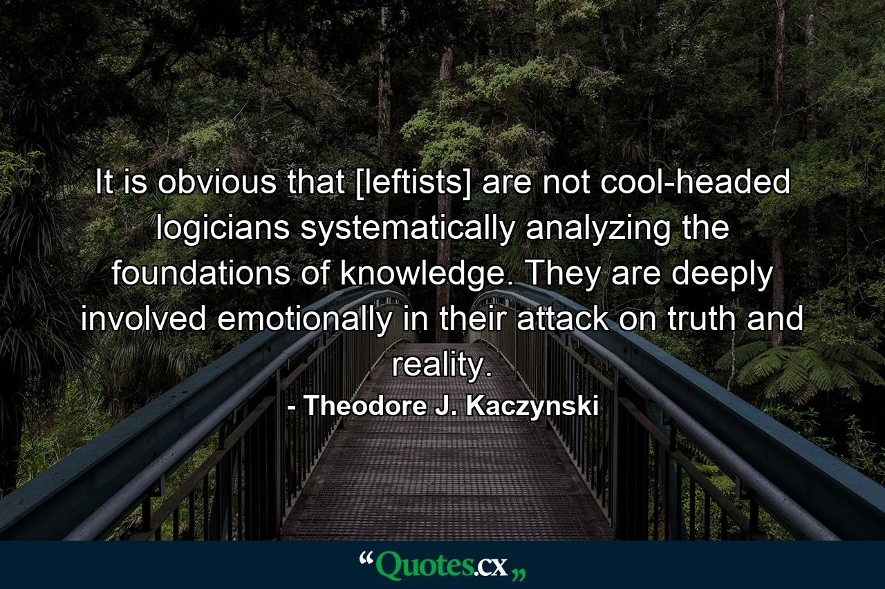 It is obvious that [leftists] are not cool-headed logicians systematically analyzing the foundations of knowledge. They are deeply involved emotionally in their attack on truth and reality. - Quote by Theodore J. Kaczynski