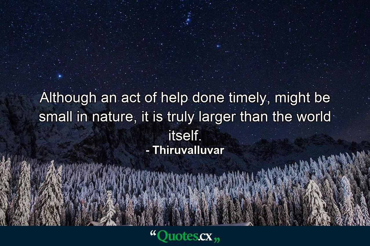 Although an act of help done timely, might be small in nature, it is truly larger than the world itself. - Quote by Thiruvalluvar