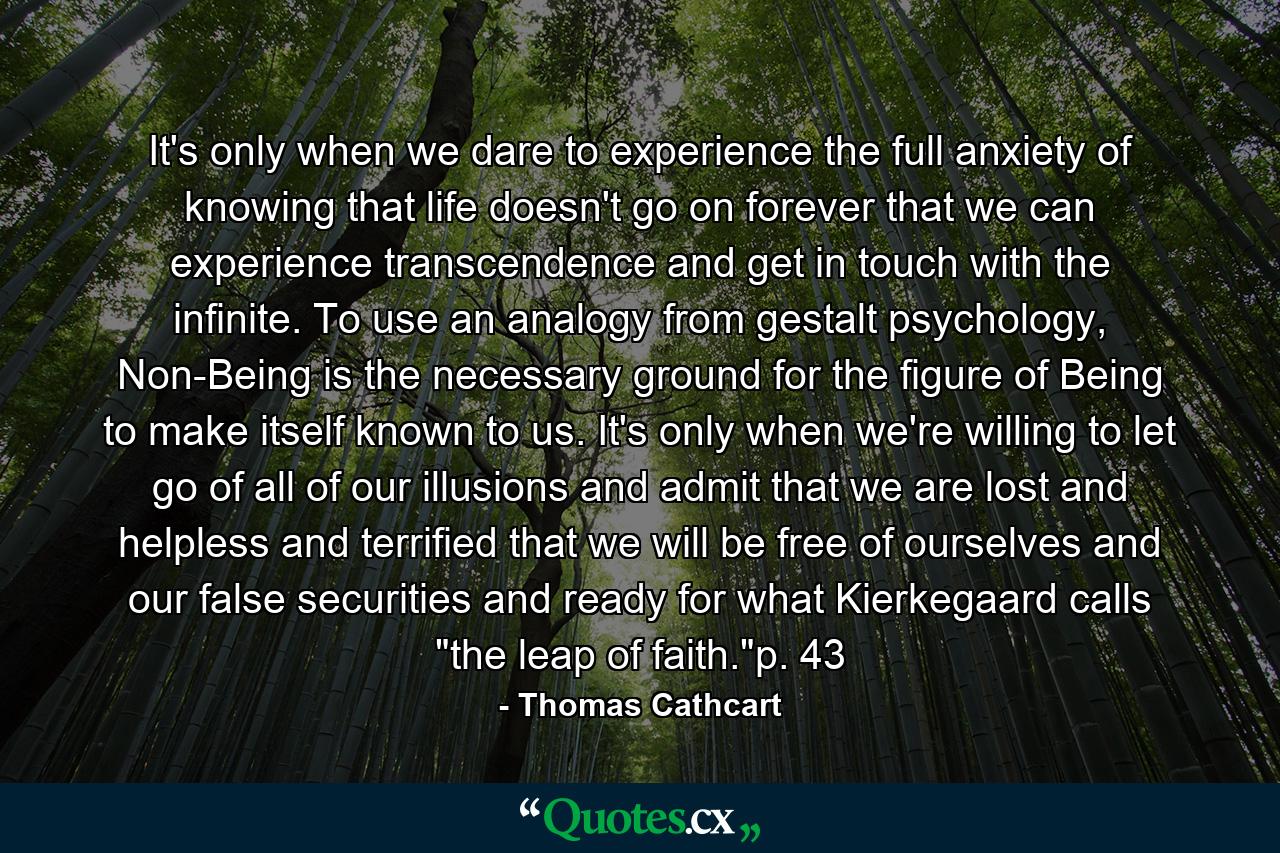 It's only when we dare to experience the full anxiety of knowing that life doesn't go on forever that we can experience transcendence and get in touch with the infinite. To use an analogy from gestalt psychology, Non-Being is the necessary ground for the figure of Being to make itself known to us. It's only when we're willing to let go of all of our illusions and admit that we are lost and helpless and terrified that we will be free of ourselves and our false securities and ready for what Kierkegaard calls 