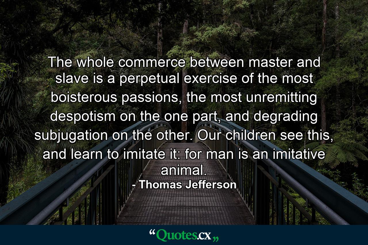 The whole commerce between master and slave is a perpetual exercise of the most boisterous passions, the most unremitting despotism on the one part, and degrading subjugation on the other. Our children see this, and learn to imitate it: for man is an imitative animal. - Quote by Thomas Jefferson