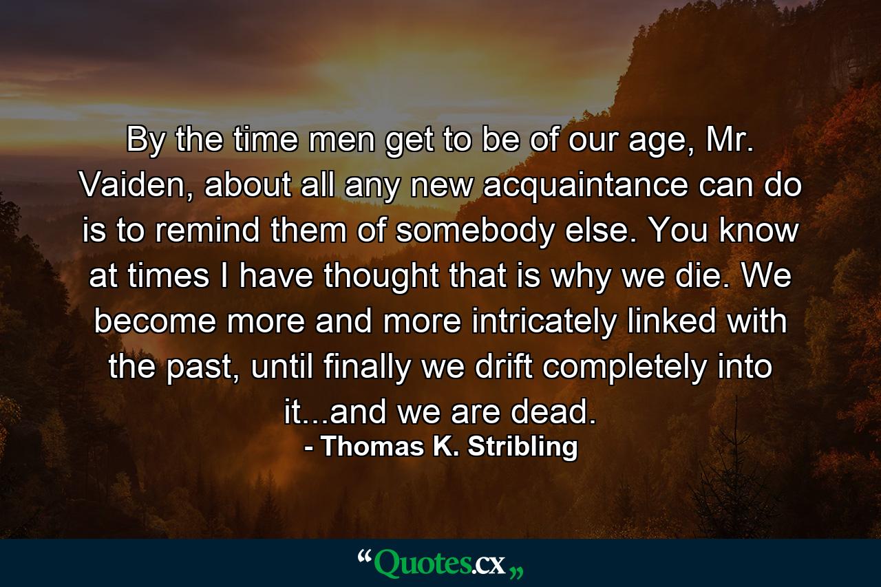 By the time men get to be of our age, Mr. Vaiden, about all any new acquaintance can do is to remind them of somebody else. You know at times I have thought that is why we die. We become more and more intricately linked with the past, until finally we drift completely into it...and we are dead. - Quote by Thomas K. Stribling