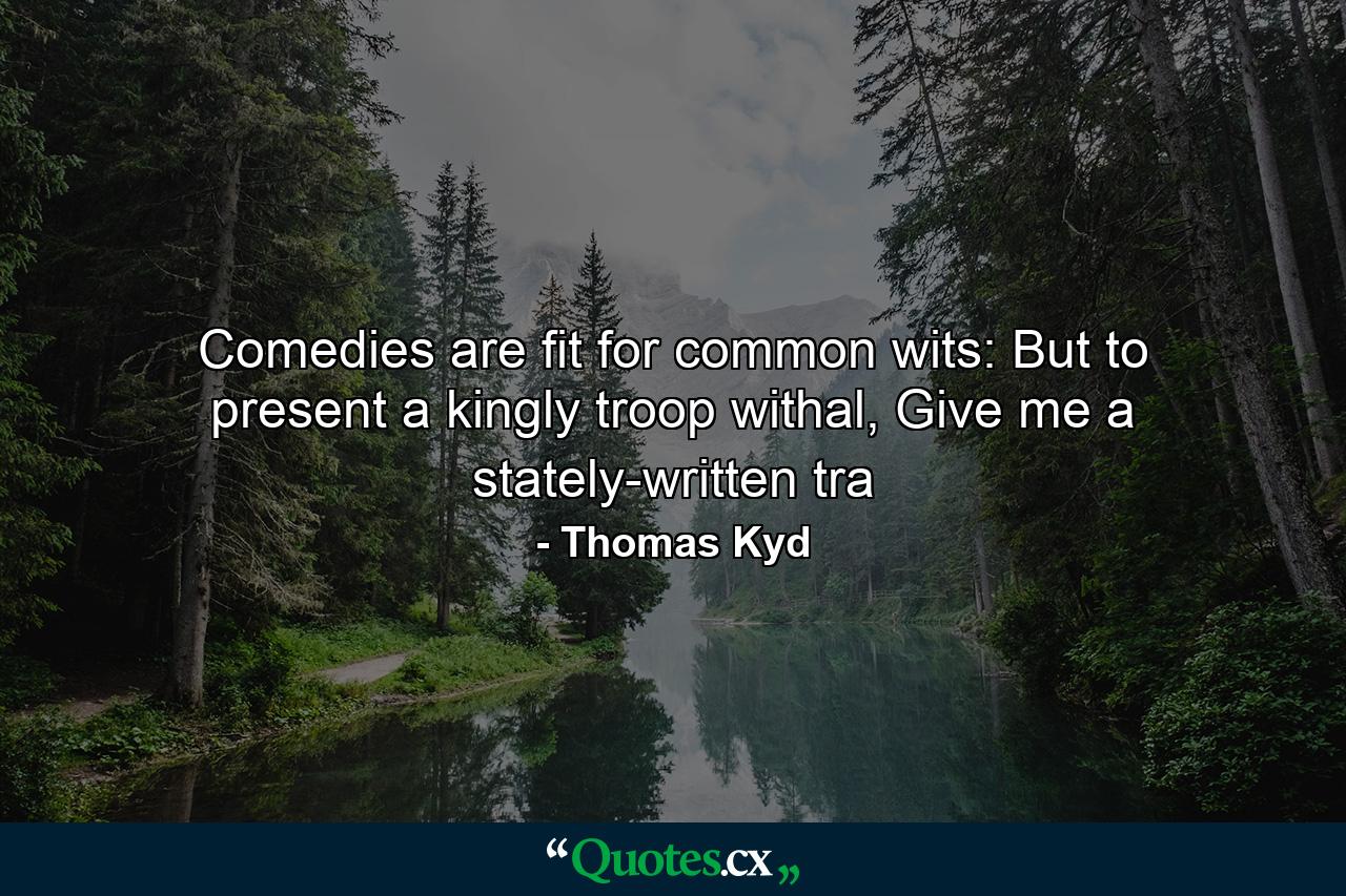 Comedies are fit for common wits: But to present a kingly troop withal, Give me a stately-written tra - Quote by Thomas Kyd