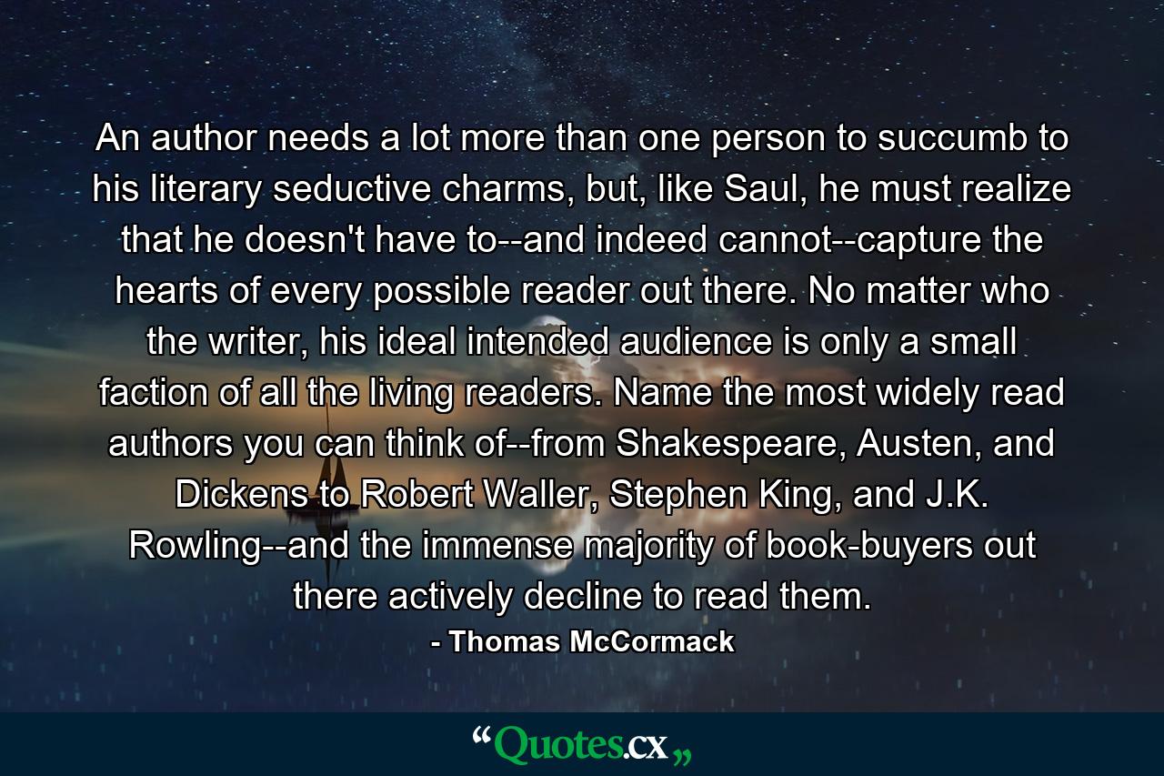 An author needs a lot more than one person to succumb to his literary seductive charms, but, like Saul, he must realize that he doesn't have to--and indeed cannot--capture the hearts of every possible reader out there. No matter who the writer, his ideal intended audience is only a small faction of all the living readers. Name the most widely read authors you can think of--from Shakespeare, Austen, and Dickens to Robert Waller, Stephen King, and J.K. Rowling--and the immense majority of book-buyers out there actively decline to read them. - Quote by Thomas McCormack