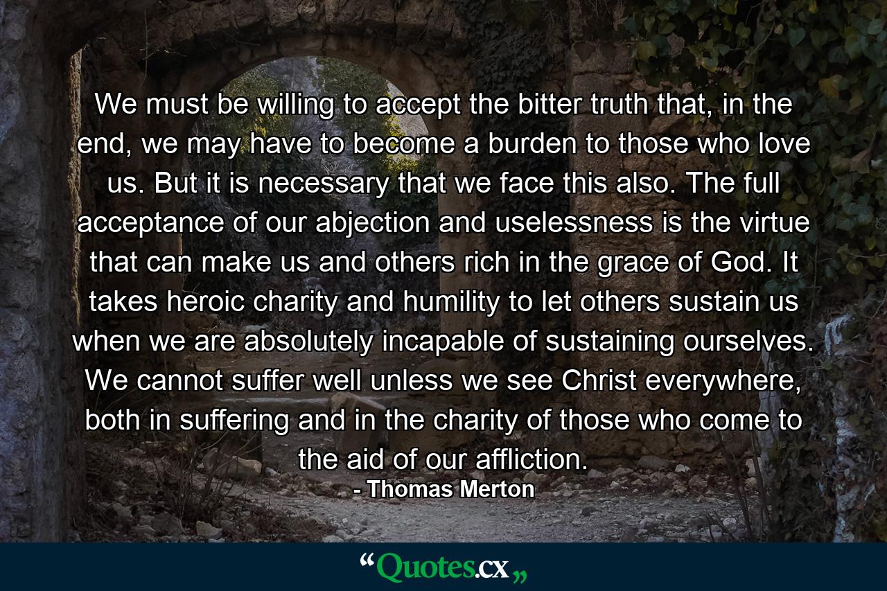 We must be willing to accept the bitter truth that, in the end, we may have to become a burden to those who love us. But it is necessary that we face this also. The full acceptance of our abjection and uselessness is the virtue that can make us and others rich in the grace of God. It takes heroic charity and humility to let others sustain us when we are absolutely incapable of sustaining ourselves. We cannot suffer well unless we see Christ everywhere, both in suffering and in the charity of those who come to the aid of our affliction. - Quote by Thomas Merton