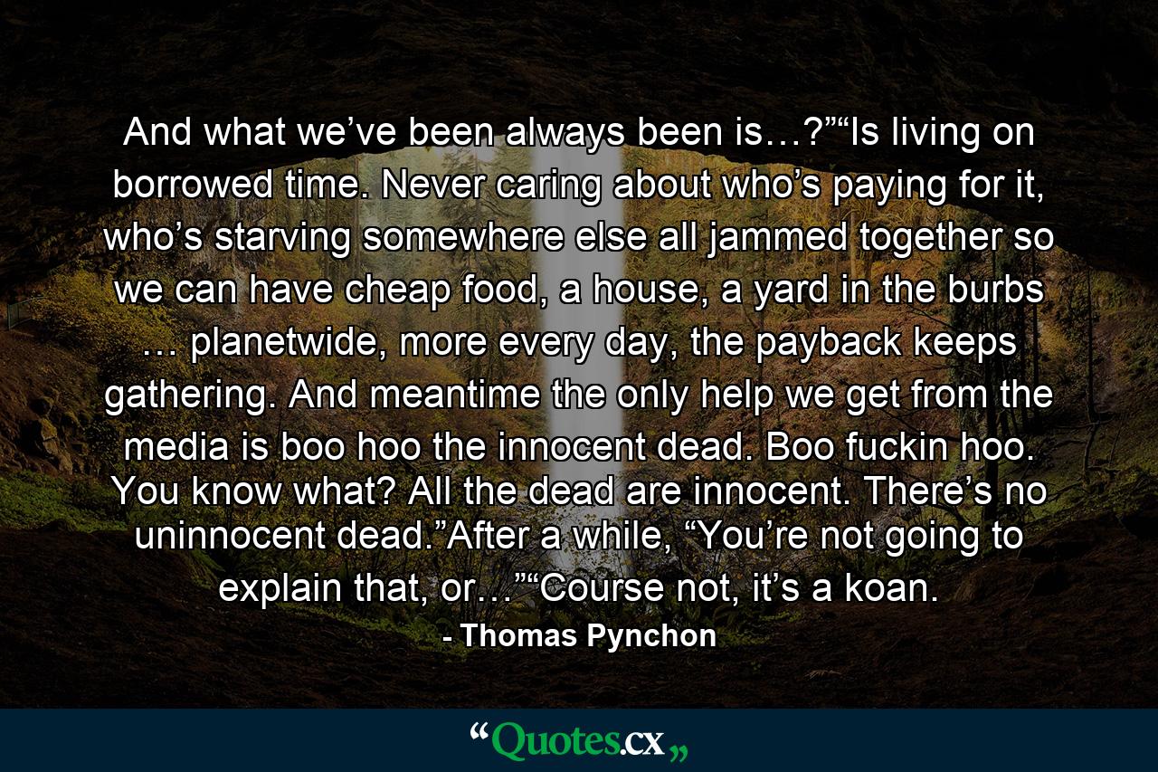 And what we’ve been always been is…?”“Is living on borrowed time. Never caring about who’s paying for it, who’s starving somewhere else all jammed together so we can have cheap food, a house, a yard in the burbs … planetwide, more every day, the payback keeps gathering. And meantime the only help we get from the media is boo hoo the innocent dead. Boo fuckin hoo. You know what? All the dead are innocent. There’s no uninnocent dead.”After a while, “You’re not going to explain that, or…”“Course not, it’s a koan. - Quote by Thomas Pynchon