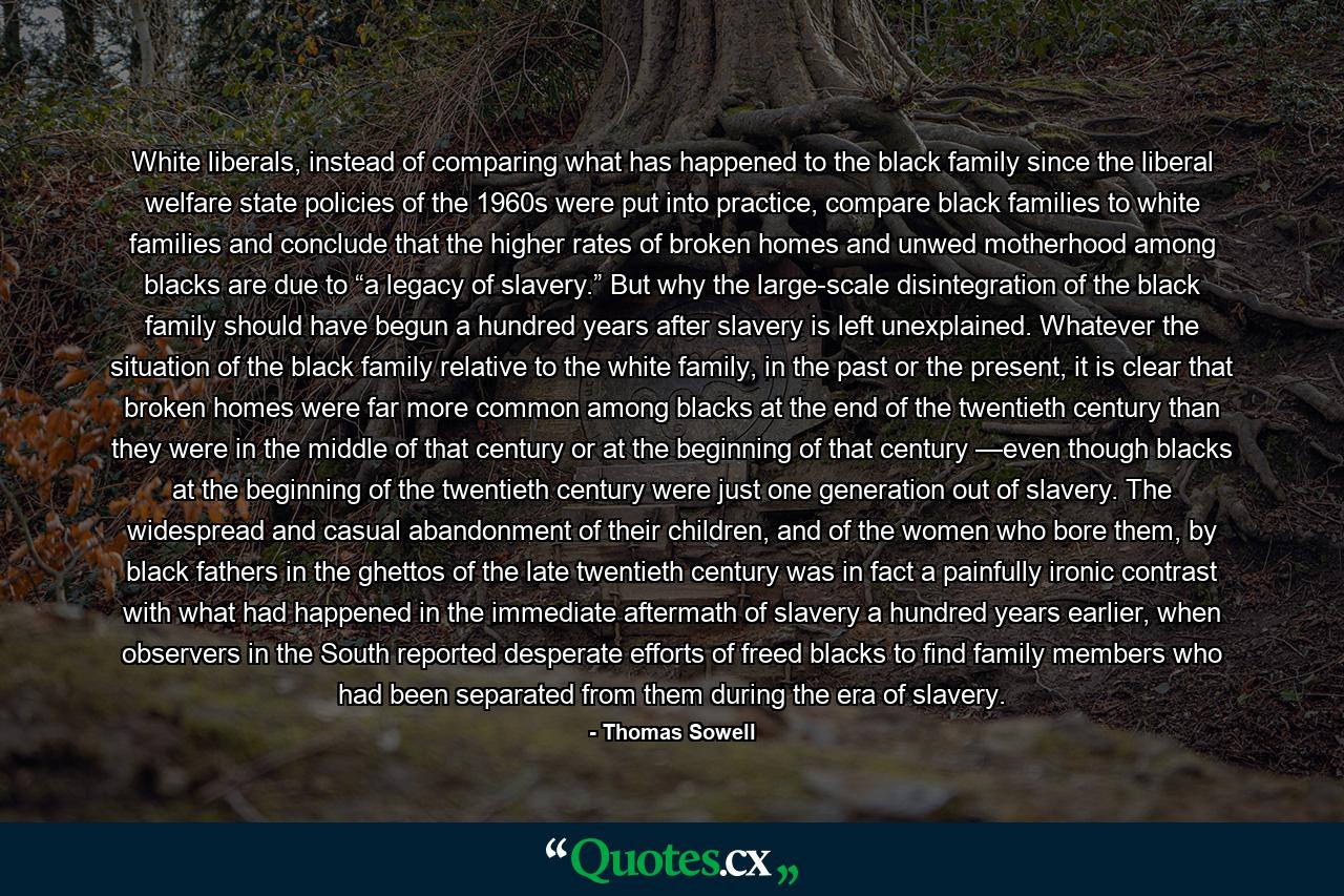 White liberals, instead of comparing what has happened to the black family since the liberal welfare state policies of the 1960s were put into practice, compare black families to white families and conclude that the higher rates of broken homes and unwed motherhood among blacks are due to “a legacy of slavery.” But why the large-scale disintegration of the black family should have begun a hundred years after slavery is left unexplained. Whatever the situation of the black family relative to the white family, in the past or the present, it is clear that broken homes were far more common among blacks at the end of the twentieth century than they were in the middle of that century or at the beginning of that century —even though blacks at the beginning of the twentieth century were just one generation out of slavery. The widespread and casual abandonment of their children, and of the women who bore them, by black fathers in the ghettos of the late twentieth century was in fact a painfully ironic contrast with what had happened in the immediate aftermath of slavery a hundred years earlier, when observers in the South reported desperate efforts of freed blacks to find family members who had been separated from them during the era of slavery. - Quote by Thomas Sowell