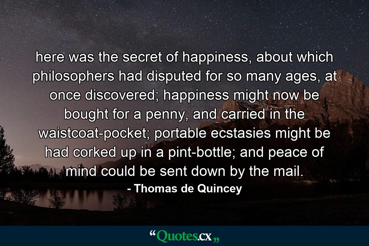 here was the secret of happiness, about which philosophers had disputed for so many ages, at once discovered; happiness might now be bought for a penny, and carried in the waistcoat-pocket; portable ecstasies might be had corked up in a pint-bottle; and peace of mind could be sent down by the mail. - Quote by Thomas de Quincey