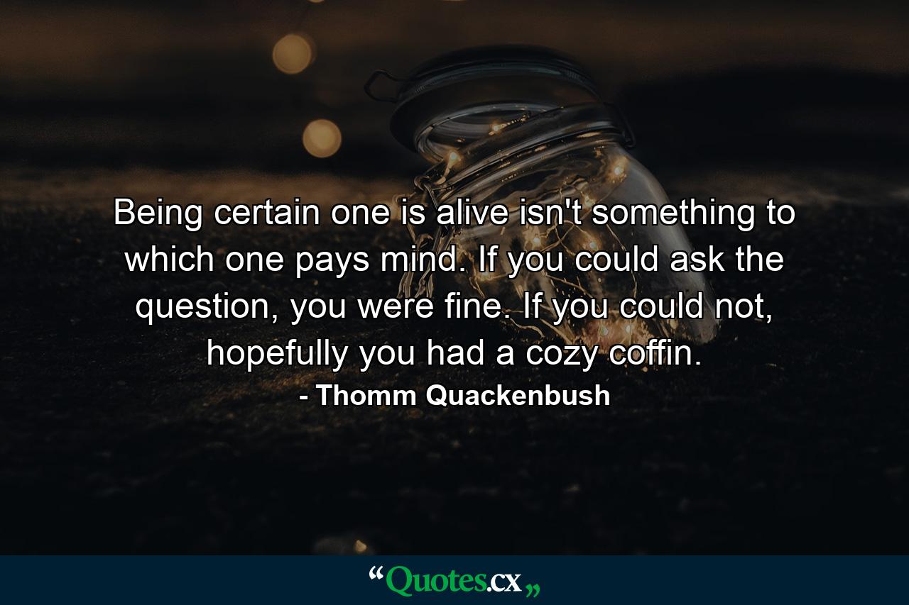 Being certain one is alive isn't something to which one pays mind. If you could ask the question, you were fine. If you could not, hopefully you had a cozy coffin. - Quote by Thomm Quackenbush