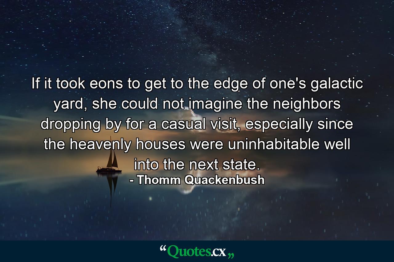 If it took eons to get to the edge of one's galactic yard, she could not imagine the neighbors dropping by for a casual visit, especially since the heavenly houses were uninhabitable well into the next state. - Quote by Thomm Quackenbush