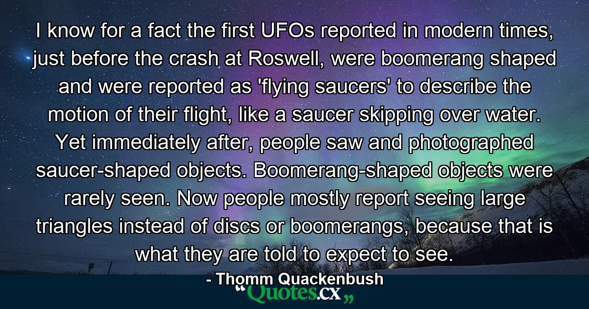 I know for a fact the first UFOs reported in modern times, just before the crash at Roswell, were boomerang shaped and were reported as 'flying saucers' to describe the motion of their flight, like a saucer skipping over water. Yet immediately after, people saw and photographed saucer-shaped objects. Boomerang-shaped objects were rarely seen. Now people mostly report seeing large triangles instead of discs or boomerangs, because that is what they are told to expect to see. - Quote by Thomm Quackenbush