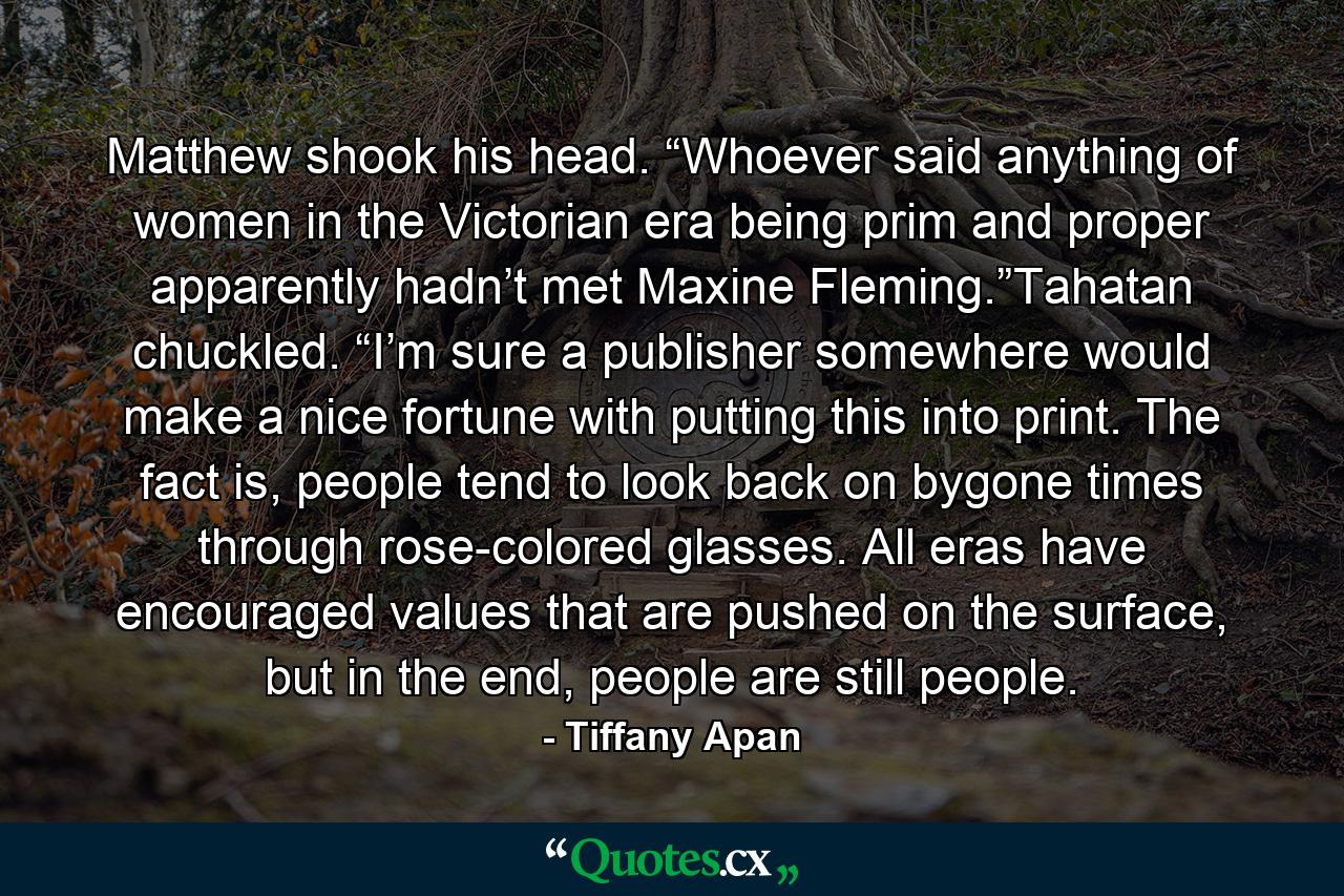 Matthew shook his head. “Whoever said anything of women in the Victorian era being prim and proper apparently hadn’t met Maxine Fleming.”Tahatan chuckled. “I’m sure a publisher somewhere would make a nice fortune with putting this into print. The fact is, people tend to look back on bygone times through rose-colored glasses. All eras have encouraged values that are pushed on the surface, but in the end, people are still people. - Quote by Tiffany Apan