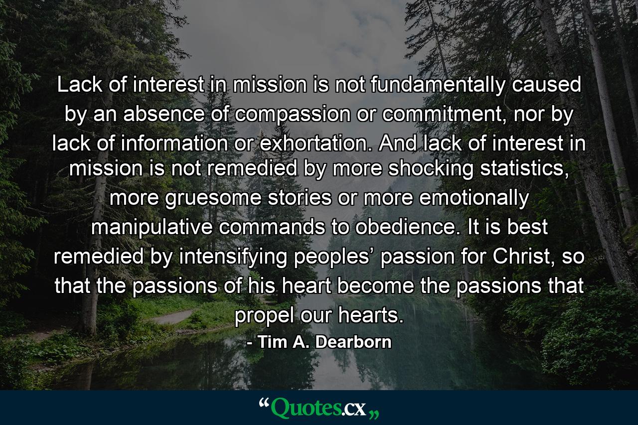 Lack of interest in mission is not fundamentally caused by an absence of compassion or commitment, nor by lack of information or exhortation. And lack of interest in mission is not remedied by more shocking statistics, more gruesome stories or more emotionally manipulative commands to obedience. It is best remedied by intensifying peoples’ passion for Christ, so that the passions of his heart become the passions that propel our hearts. - Quote by Tim A. Dearborn