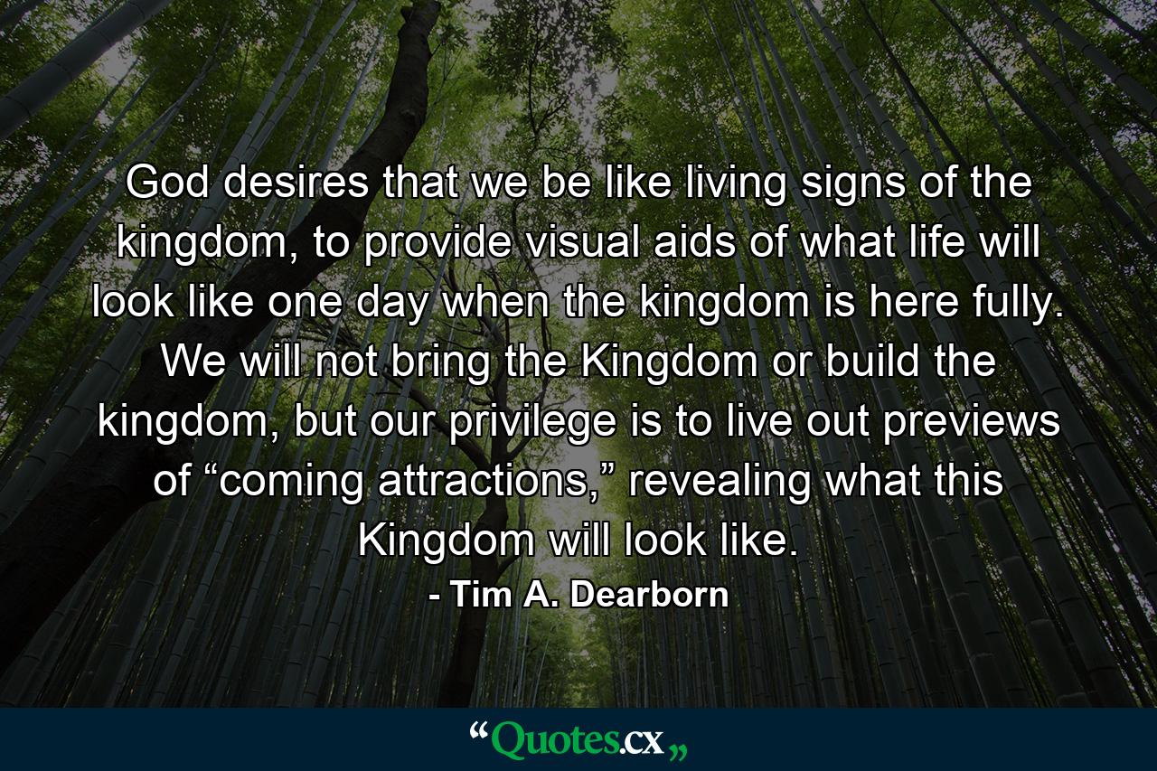 God desires that we be like living signs of the kingdom, to provide visual aids of what life will look like one day when the kingdom is here fully. We will not bring the Kingdom or build the kingdom, but our privilege is to live out previews of “coming attractions,” revealing what this Kingdom will look like. - Quote by Tim A. Dearborn