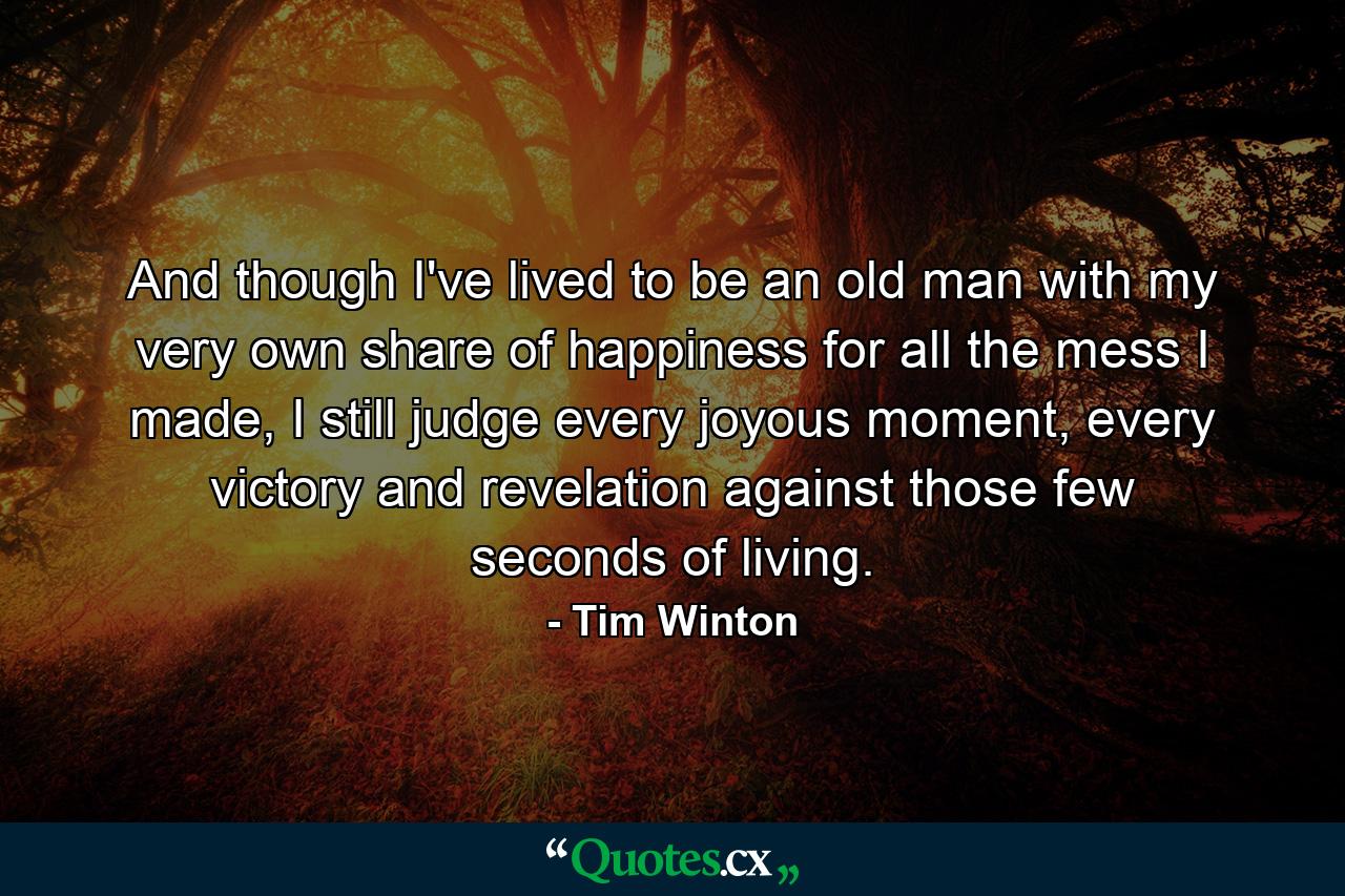 And though I've lived to be an old man with my very own share of happiness for all the mess I made, I still judge every joyous moment, every victory and revelation against those few seconds of living. - Quote by Tim Winton