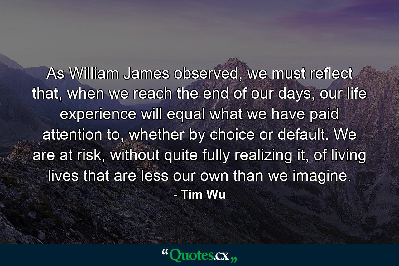 As William James observed, we must reflect that, when we reach the end of our days, our life experience will equal what we have paid attention to, whether by choice or default. We are at risk, without quite fully realizing it, of living lives that are less our own than we imagine. - Quote by Tim Wu