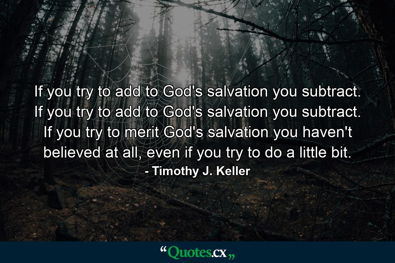 If you try to add to God's salvation you subtract. If you try to add to God's salvation you subtract. If you try to merit God's salvation you haven't believed at all, even if you try to do a little bit. - Quote by Timothy J. Keller