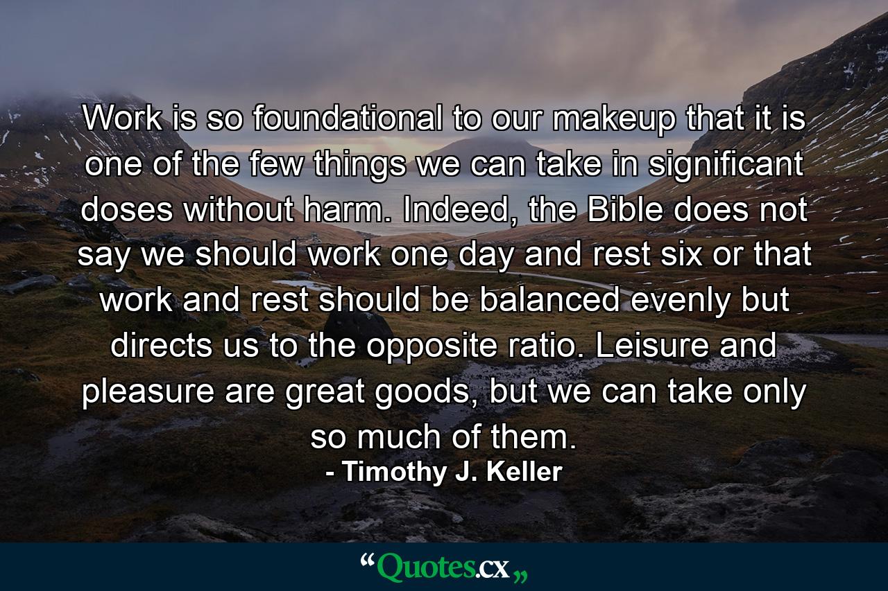 Work is so foundational to our makeup that it is one of the few things we can take in significant doses without harm. Indeed, the Bible does not say we should work one day and rest six or that work and rest should be balanced evenly but directs us to the opposite ratio. Leisure and pleasure are great goods, but we can take only so much of them. - Quote by Timothy J. Keller