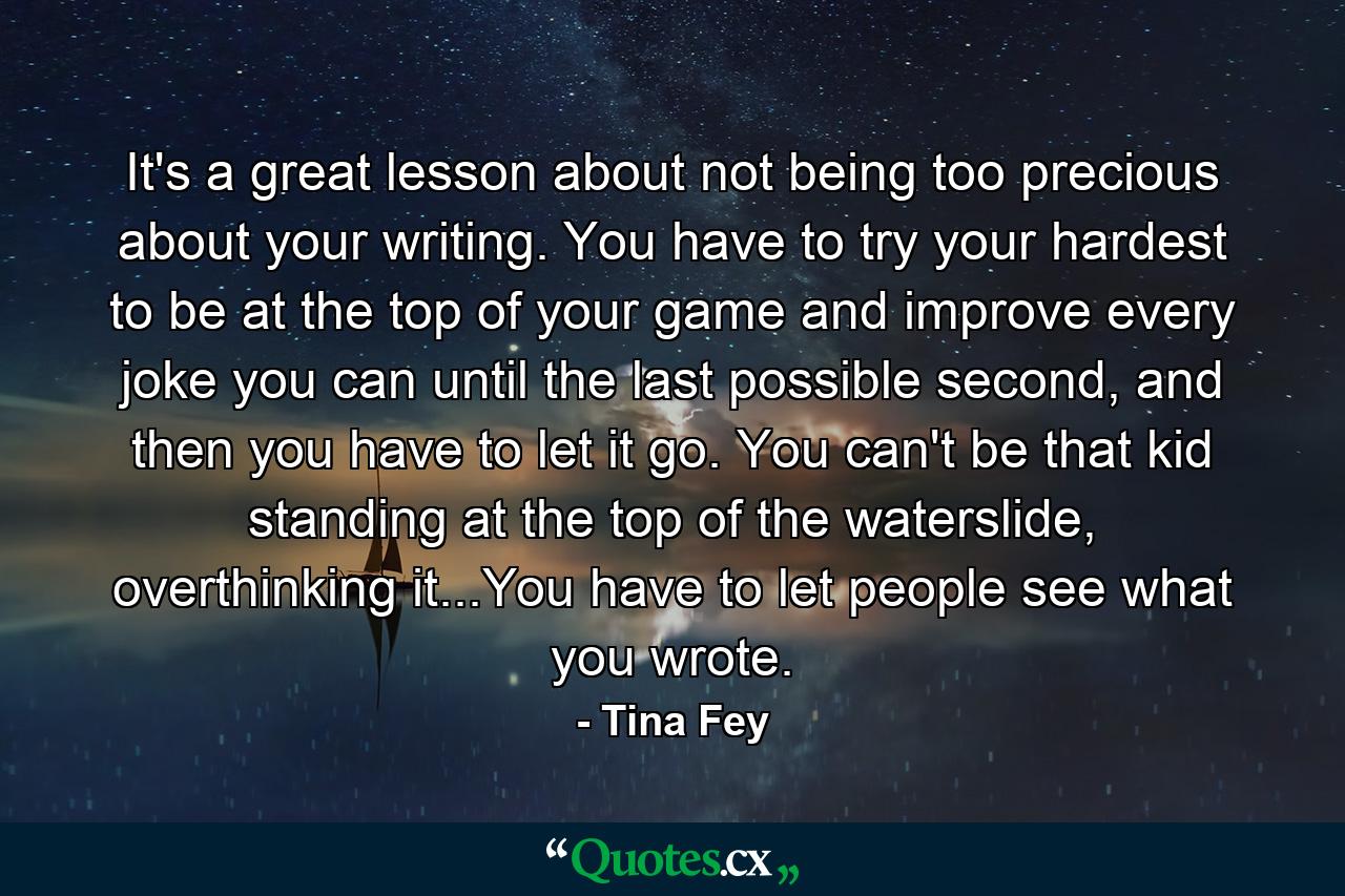 It's a great lesson about not being too precious about your writing. You have to try your hardest to be at the top of your game and improve every joke you can until the last possible second, and then you have to let it go. You can't be that kid standing at the top of the waterslide, overthinking it...You have to let people see what you wrote. - Quote by Tina Fey