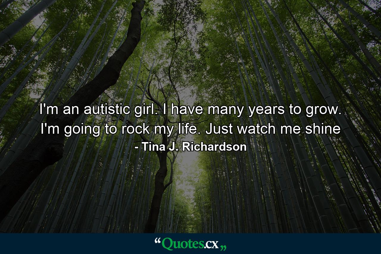 I'm an autistic girl. I have many years to grow. I'm going to rock my life. Just watch me shine - Quote by Tina J. Richardson