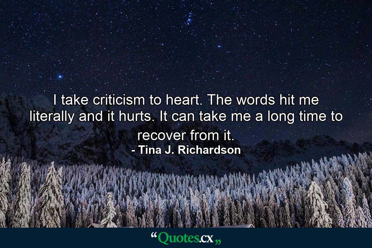 I take criticism to heart. The words hit me literally and it hurts. It can take me a long time to recover from it. - Quote by Tina J. Richardson