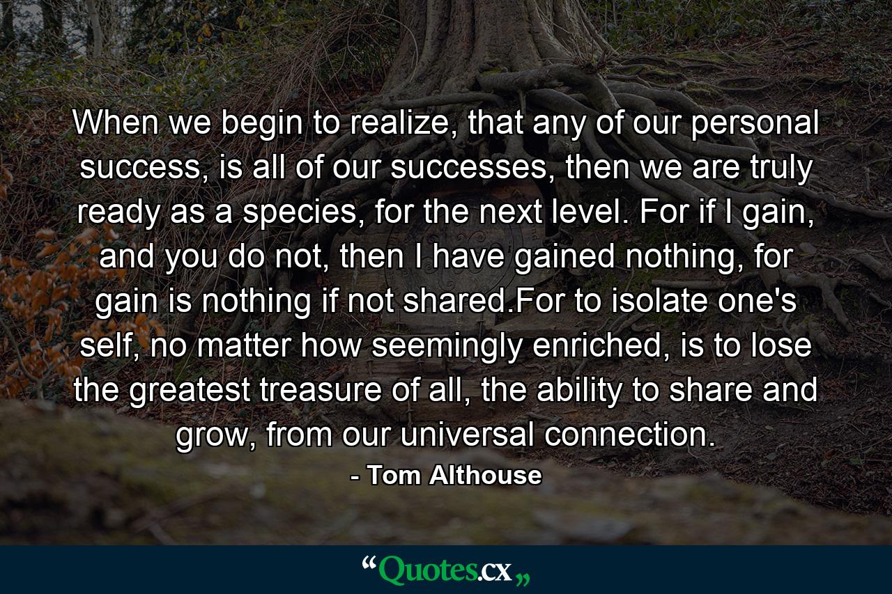 When we begin to realize, that any of our personal success, is all of our successes, then we are truly ready as a species, for the next level. For if I gain, and you do not, then I have gained nothing, for gain is nothing if not shared.For to isolate one's self, no matter how seemingly enriched, is to lose the greatest treasure of all, the ability to share and grow, from our universal connection. - Quote by Tom Althouse