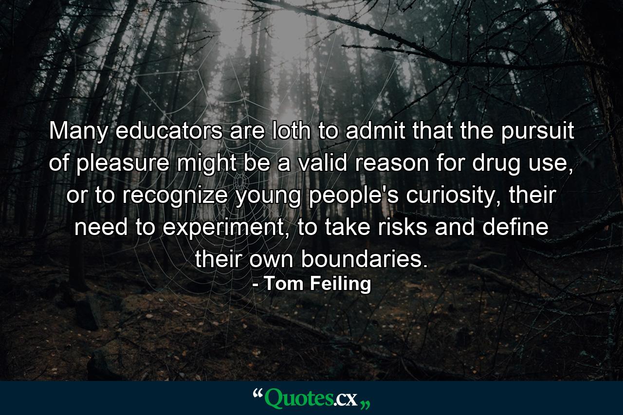 Many educators are loth to admit that the pursuit of pleasure might be a valid reason for drug use, or to recognize young people's curiosity, their need to experiment, to take risks and define their own boundaries. - Quote by Tom Feiling