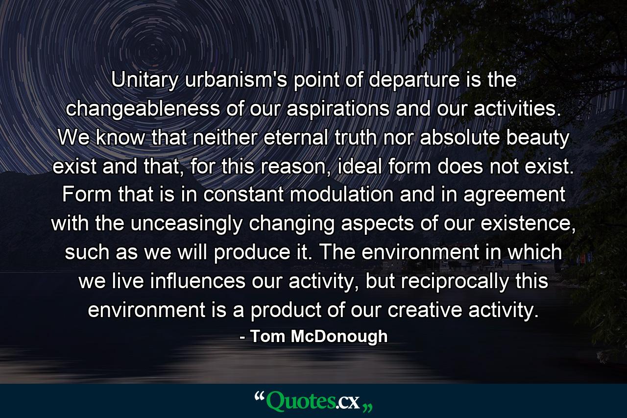 Unitary urbanism's point of departure is the changeableness of our aspirations and our activities. We know that neither eternal truth nor absolute beauty exist and that, for this reason, ideal form does not exist. Form that is in constant modulation and in agreement with the unceasingly changing aspects of our existence, such as we will produce it. The environment in which we live influences our activity, but reciprocally this environment is a product of our creative activity. - Quote by Tom McDonough