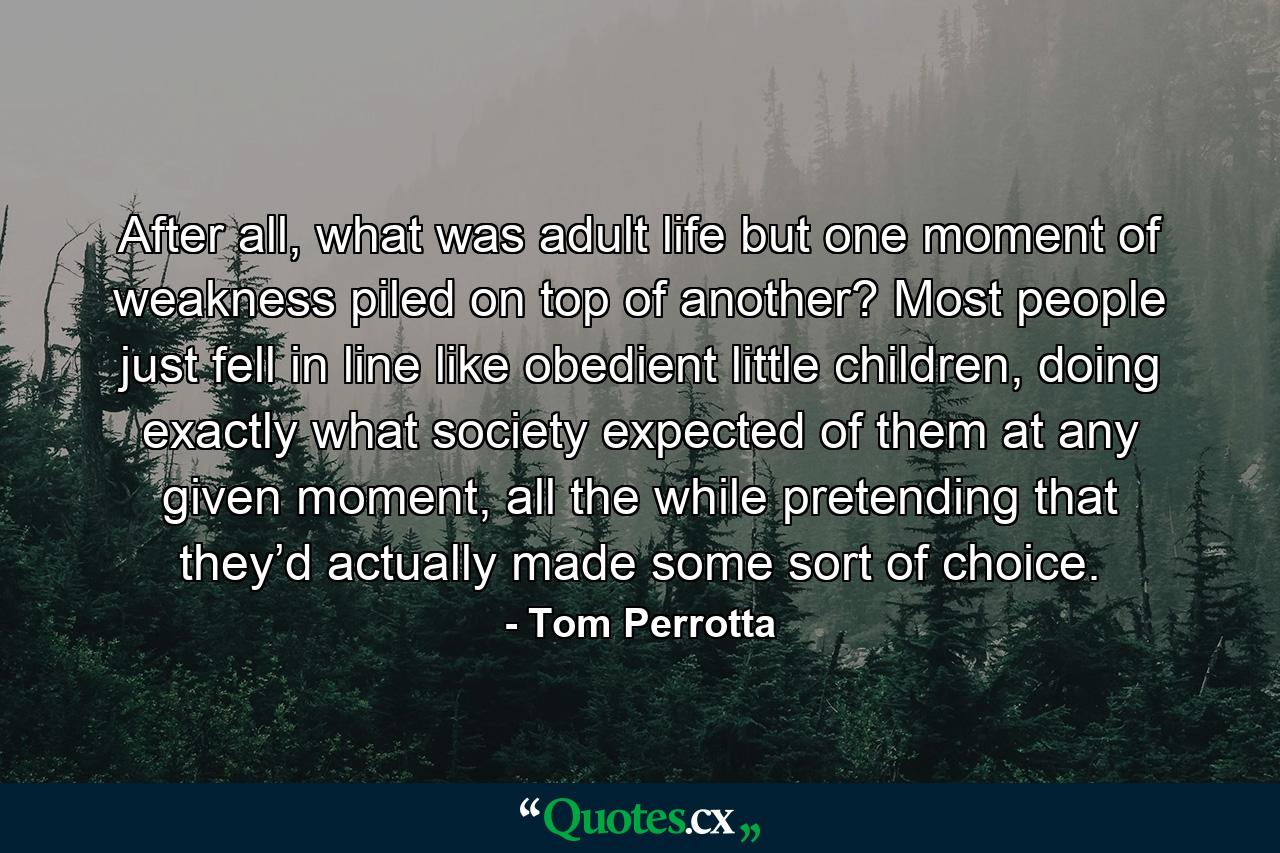 After all, what was adult life but one moment of weakness piled on top of another? Most people just fell in line like obedient little children, doing exactly what society expected of them at any given moment, all the while pretending that they’d actually made some sort of choice. - Quote by Tom Perrotta