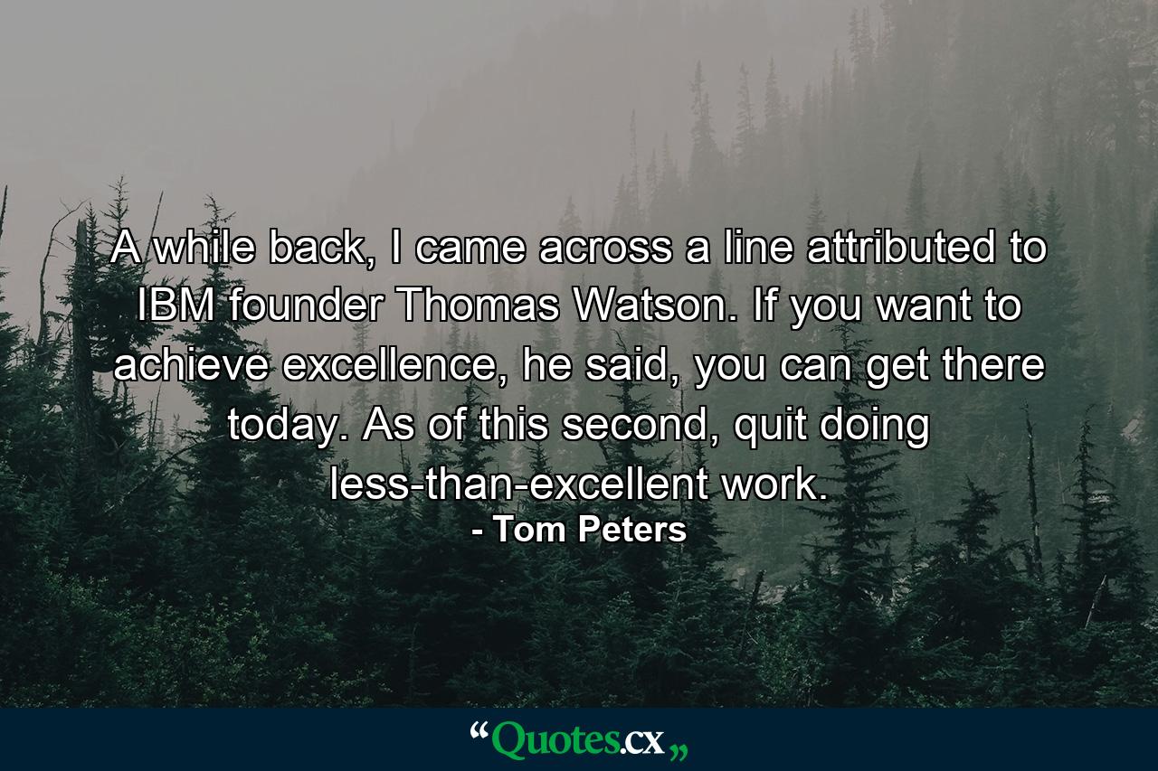 A while back, I came across a line attributed to IBM founder Thomas Watson. If you want to achieve excellence, he said, you can get there today. As of this second, quit doing less-than-excellent work. - Quote by Tom Peters